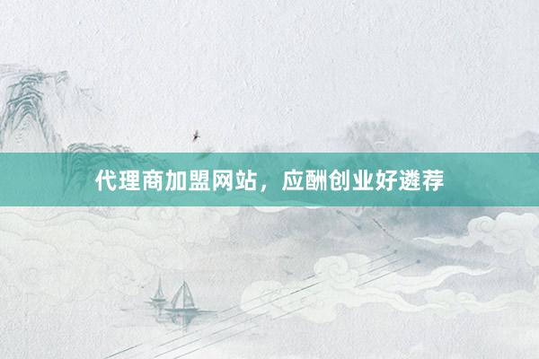 代理商加盟网站,应酬创业好遴荐