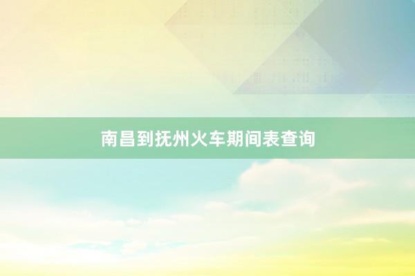 南昌到抚州火车期间表查询